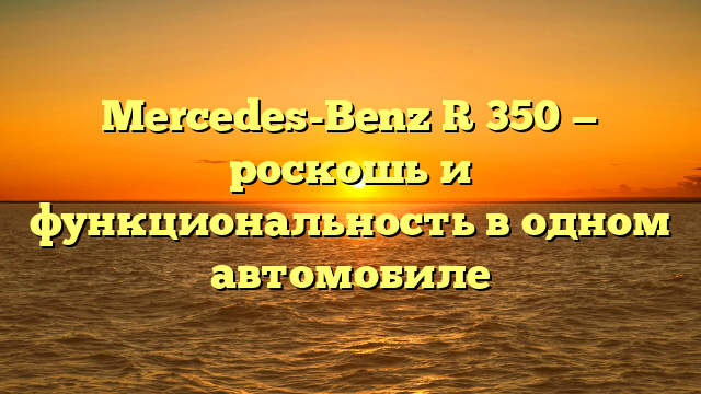 Mercedes-Benz R 350 — роскошь и функциональность в одном автомобиле