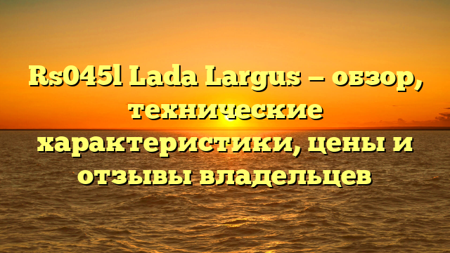 Rs045l Lada Largus — обзор, технические характеристики, цены и отзывы владельцев